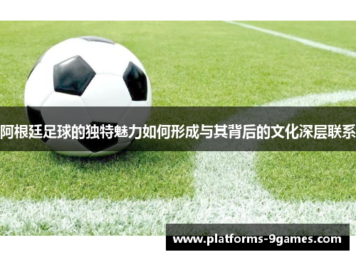 阿根廷足球的独特魅力如何形成与其背后的文化深层联系