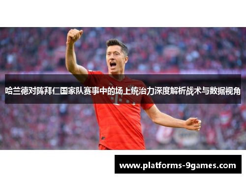 哈兰德对阵拜仁国家队赛事中的场上统治力深度解析战术与数据视角 哈兰德对阵拜仁国家队赛事中的场上统治力深度解析战术与数据视角